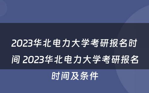 2023华北电力大学考研报名时间 2023华北电力大学考研报名时间及条件