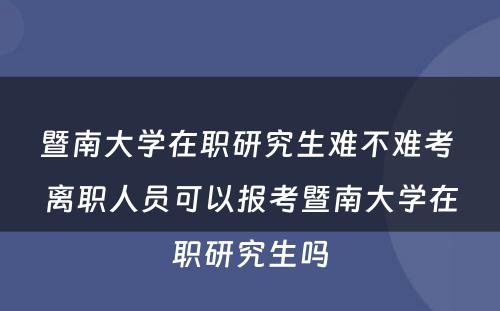 暨南大学在职研究生难不难考 离职人员可以报考暨南大学在职研究生吗