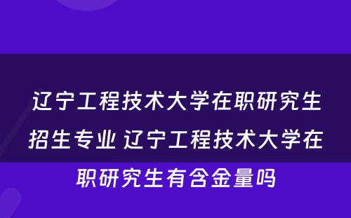 辽宁工程技术大学在职研究生招生专业 辽宁工程技术大学在职研究生有含金量吗