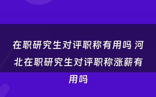 在职研究生对评职称有用吗 河北在职研究生对评职称涨薪有用吗