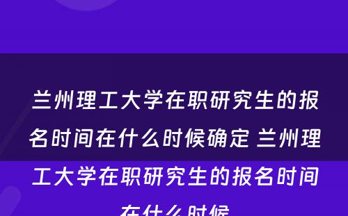 兰州理工大学在职研究生的报名时间在什么时候确定 兰州理工大学在职研究生的报名时间在什么时候