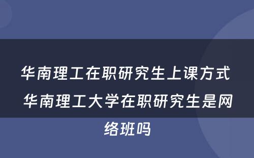 华南理工在职研究生上课方式 华南理工大学在职研究生是网络班吗