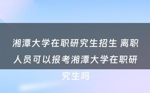 湘潭大学在职研究生招生 离职人员可以报考湘潭大学在职研究生吗