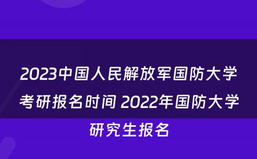 2023中国人民解放军国防大学考研报名时间 2022年国防大学研究生报名