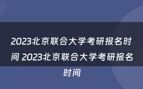 2023北京联合大学考研报名时间 2023北京联合大学考研报名时间