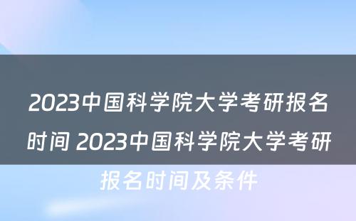 2023中国科学院大学考研报名时间 2023中国科学院大学考研报名时间及条件