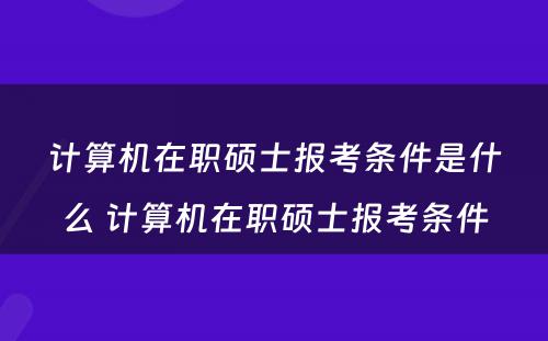 计算机在职硕士报考条件是什么 计算机在职硕士报考条件