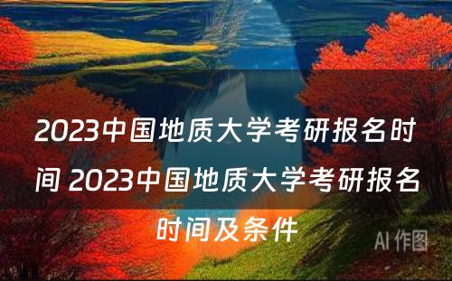2023中国地质大学考研报名时间 2023中国地质大学考研报名时间及条件