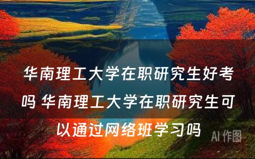 华南理工大学在职研究生好考吗 华南理工大学在职研究生可以通过网络班学习吗