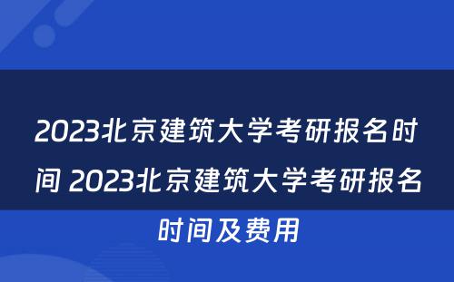 2023北京建筑大学考研报名时间 2023北京建筑大学考研报名时间及费用