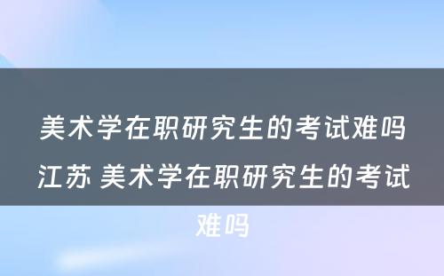 美术学在职研究生的考试难吗江苏 美术学在职研究生的考试难吗