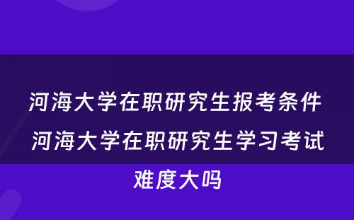 河海大学在职研究生报考条件 河海大学在职研究生学习考试难度大吗