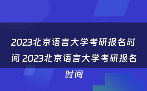 2023北京语言大学考研报名时间 2023北京语言大学考研报名时间