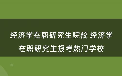 经济学在职研究生院校 经济学在职研究生报考热门学校