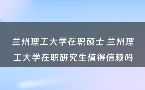 兰州理工大学在职硕士 兰州理工大学在职研究生值得信赖吗