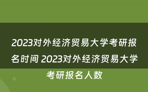 2023对外经济贸易大学考研报名时间 2023对外经济贸易大学考研报名人数