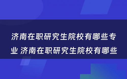 济南在职研究生院校有哪些专业 济南在职研究生院校有哪些