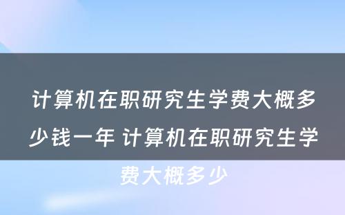 计算机在职研究生学费大概多少钱一年 计算机在职研究生学费大概多少