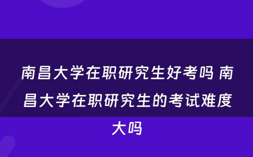 南昌大学在职研究生好考吗 南昌大学在职研究生的考试难度大吗