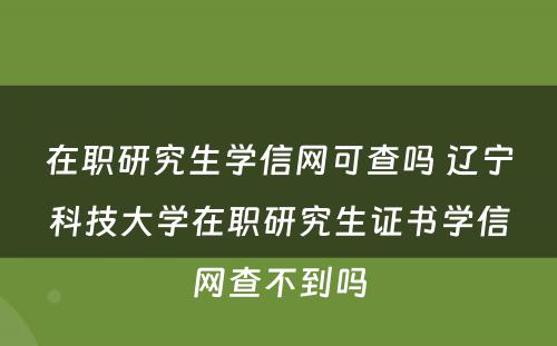 在职研究生学信网可查吗 辽宁科技大学在职研究生证书学信网查不到吗