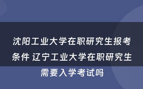 沈阳工业大学在职研究生报考条件 辽宁工业大学在职研究生需要入学考试吗