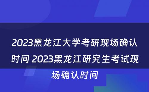 2023黑龙江大学考研现场确认时间 2023黑龙江研究生考试现场确认时间