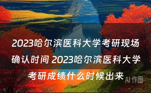 2023哈尔滨医科大学考研现场确认时间 2023哈尔滨医科大学考研成绩什么时候出来