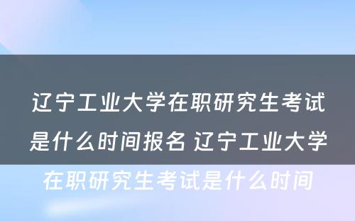 辽宁工业大学在职研究生考试是什么时间报名 辽宁工业大学在职研究生考试是什么时间