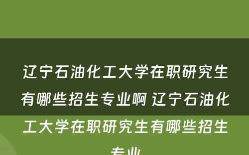 辽宁石油化工大学在职研究生有哪些招生专业啊 辽宁石油化工大学在职研究生有哪些招生专业