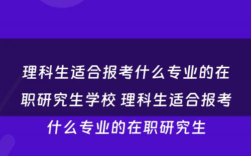 理科生适合报考什么专业的在职研究生学校 理科生适合报考什么专业的在职研究生