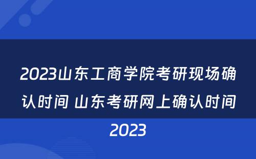 2023山东工商学院考研现场确认时间 山东考研网上确认时间2023