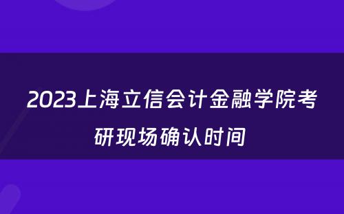 2023上海立信会计金融学院考研现场确认时间 