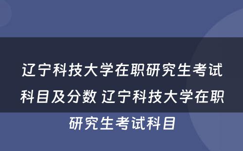 辽宁科技大学在职研究生考试科目及分数 辽宁科技大学在职研究生考试科目