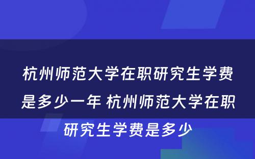 杭州师范大学在职研究生学费是多少一年 杭州师范大学在职研究生学费是多少