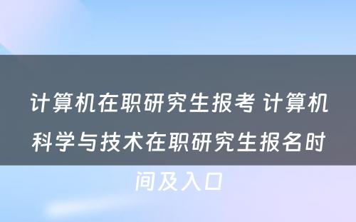 计算机在职研究生报考 计算机科学与技术在职研究生报名时间及入口