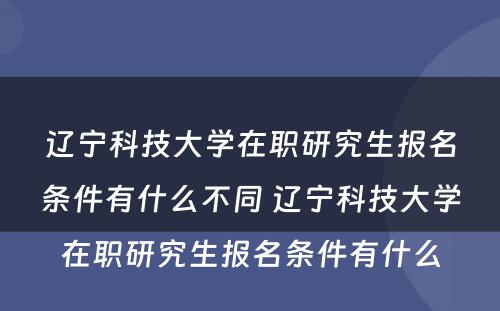 辽宁科技大学在职研究生报名条件有什么不同 辽宁科技大学在职研究生报名条件有什么