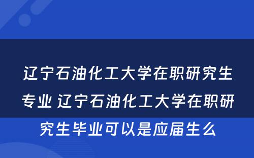 辽宁石油化工大学在职研究生专业 辽宁石油化工大学在职研究生毕业可以是应届生么