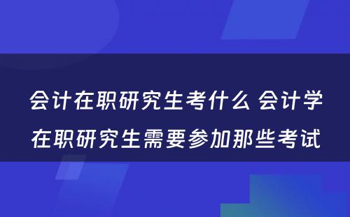 会计在职研究生考什么 会计学在职研究生需要参加那些考试