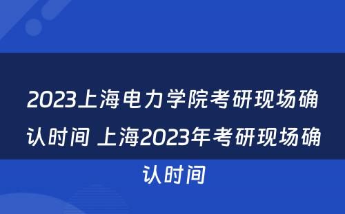 2023上海电力学院考研现场确认时间 上海2023年考研现场确认时间