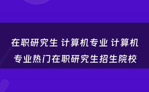 在职研究生 计算机专业 计算机专业热门在职研究生招生院校