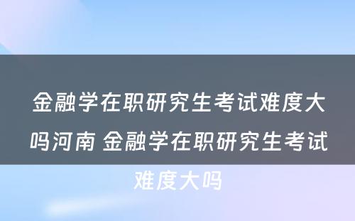 金融学在职研究生考试难度大吗河南 金融学在职研究生考试难度大吗