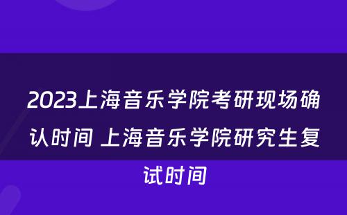 2023上海音乐学院考研现场确认时间 上海音乐学院研究生复试时间