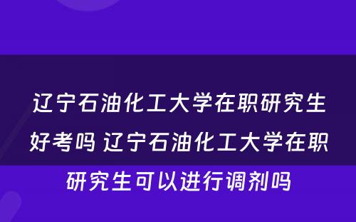 辽宁石油化工大学在职研究生好考吗 辽宁石油化工大学在职研究生可以进行调剂吗