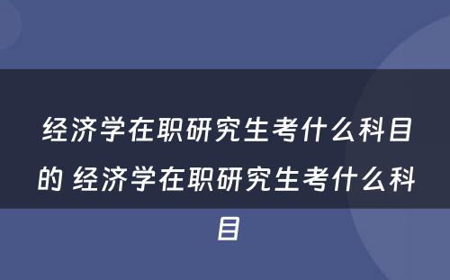 经济学在职研究生考什么科目的 经济学在职研究生考什么科目