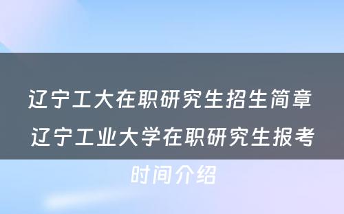 辽宁工大在职研究生招生简章 辽宁工业大学在职研究生报考时间介绍