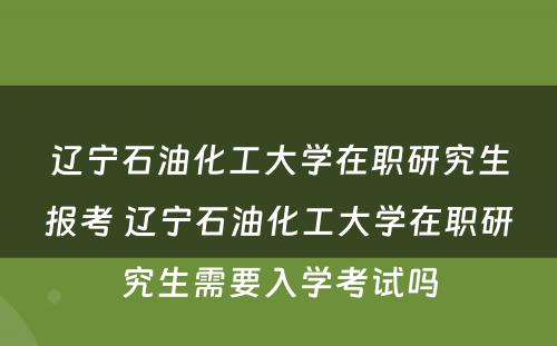 辽宁石油化工大学在职研究生报考 辽宁石油化工大学在职研究生需要入学考试吗