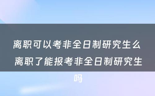 离职可以考非全日制研究生么 离职了能报考非全日制研究生吗