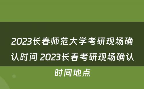 2023长春师范大学考研现场确认时间 2023长春考研现场确认时间地点