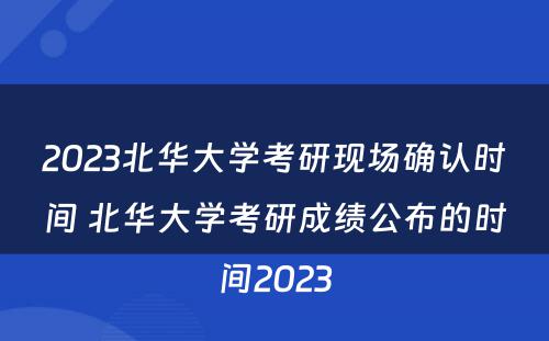 2023北华大学考研现场确认时间 北华大学考研成绩公布的时间2023