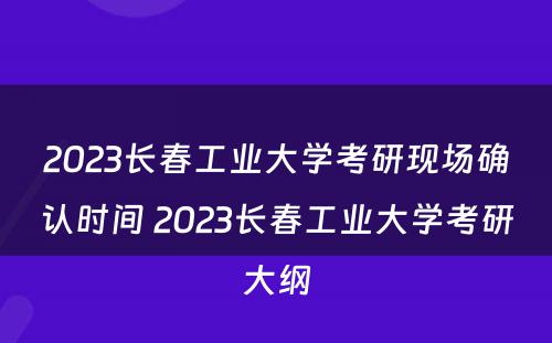 2023长春工业大学考研现场确认时间 2023长春工业大学考研大纲